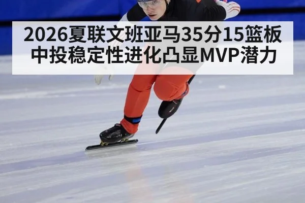 2026夏联文班亚马35分15篮板 中投稳定性进化凸显MVP潜力（World Cup 2026）