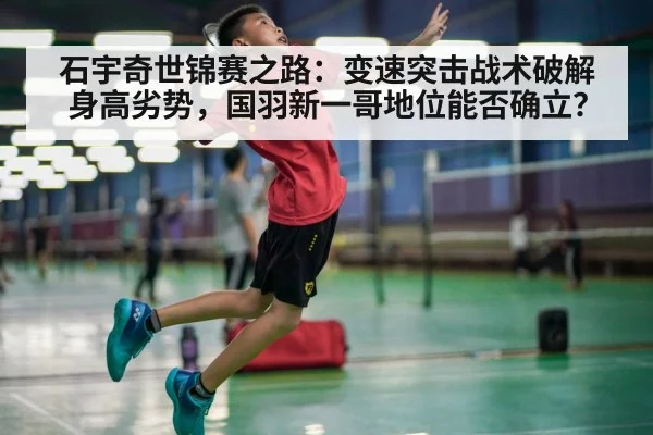 石宇奇世锦赛之路：变速突击战术破解身高劣势，国羽新一哥地位能否确立？（World Cup 2026）